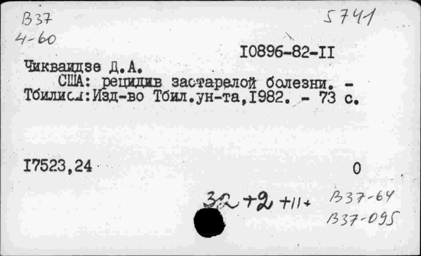 ﻿№	ХЪЧ'!
10896-82-11 Чикваидзе Д.А.
США: рецидив застарелой болезни. -Тбилиси: Изд-во Тбил.ун-та,1982. - 73 с.
17523,24
О
+//<•
^37'0^